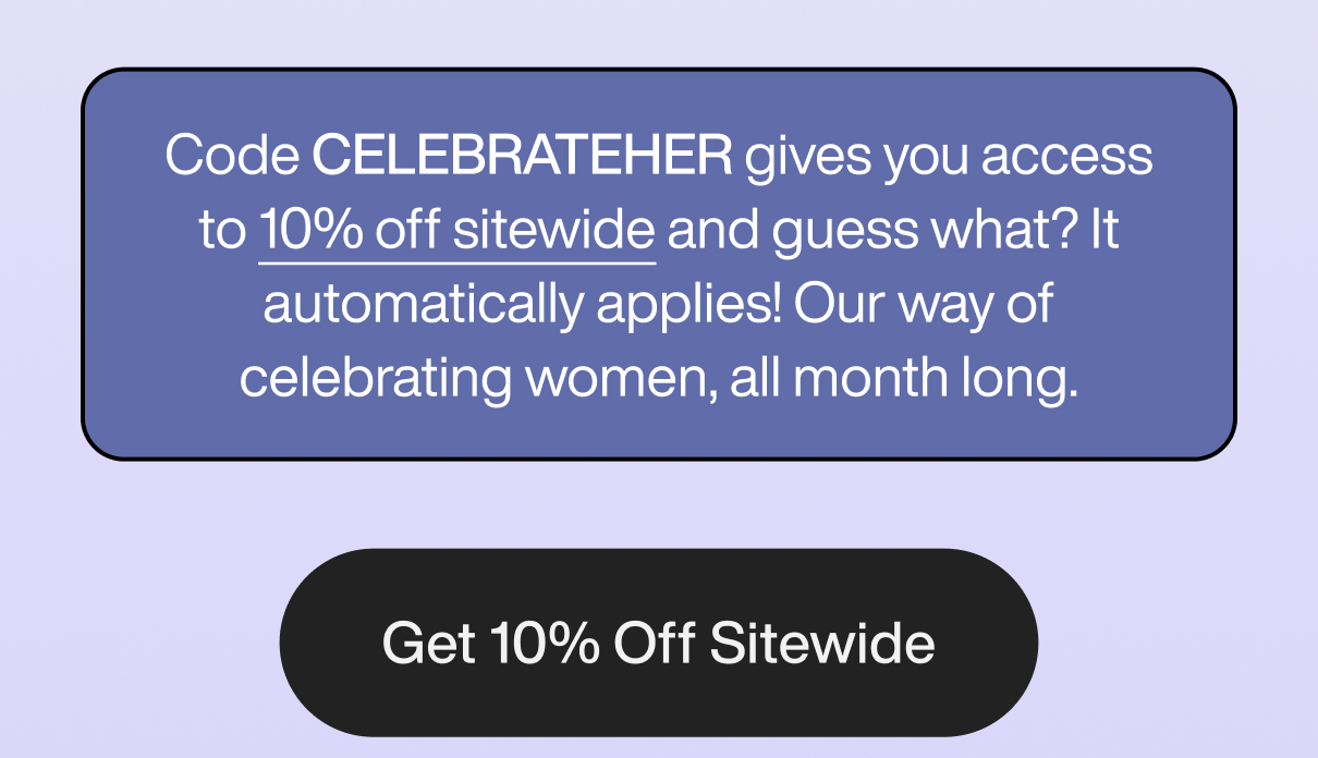 Code CELEBRATEHER gives you access to 10% off sitewide and guess what? It automatically applies! Our way of celebrating women, all month long. Get 10% Off Sitewide.