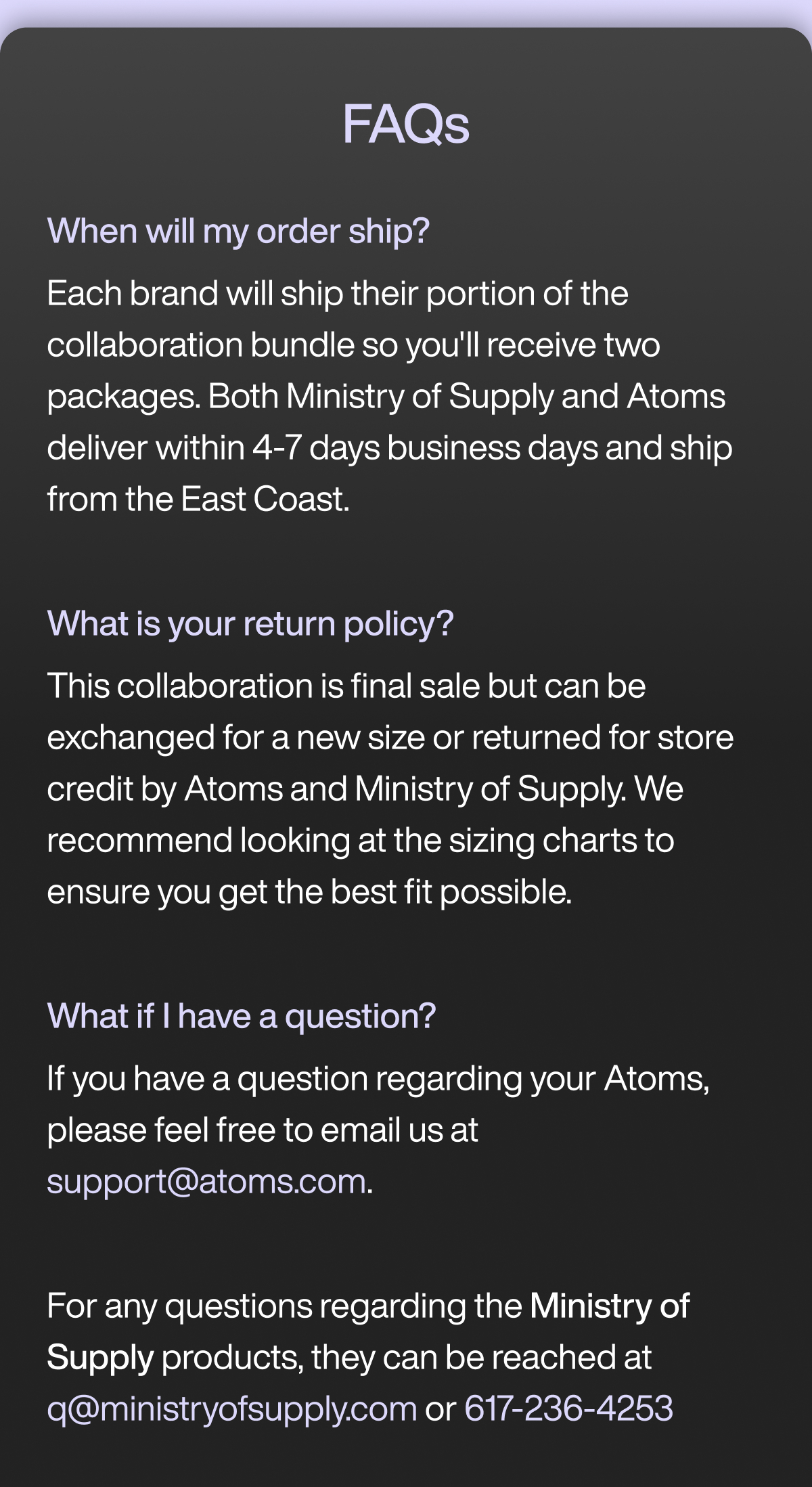 FAQs: – When will my order ship? Each brand will ship their portion of the collaboration bundle so you'll receive two packages. Both Ministry of Supply and Atoms deliver within 4-7 days business days and ship from the east coast.  – What is your return policy? This collaboration is final sale but can be exchanged for a new size or returned for store credit by Atoms and Ministry of Supply. We recommend looking at the sizing charts to ensure you get the best fit possible.  – What if I have a question? If you have a question regarding your Atoms, please feel free to email us at support@atoms.com.  For any questions regarding the Ministry of Supply products, they can be reached at q@ministryofsupply.com or 617-236-4253.