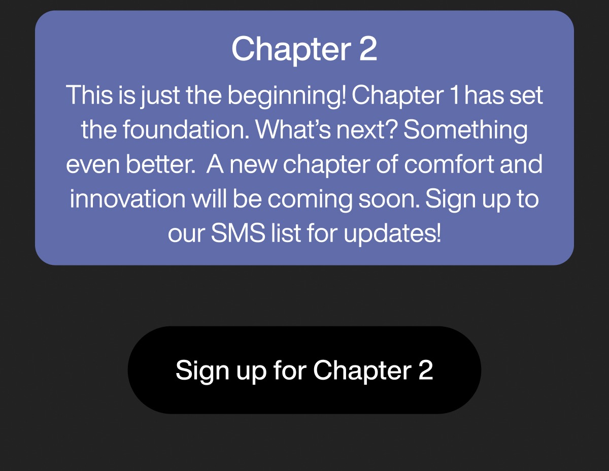 Chapter 2 This is just the beginning! Chapter 1 has set the foundation. What’s next? Something even better.  A new chapter of comfort and innovation will be coming soon. Sign up to our SMS list for updates! Sign up for Chapter 2
