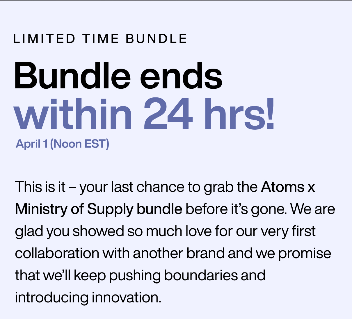 limited time bundle Final Call: Bundle ends in 24 hrs! This is it – your last chance to grab the Atoms x Ministry of Supply bundle before it’s gone. We are glad you showed so much love for our very first collaboration with another brand and we promise that we’ll keep pushing boundaries and introducing innovation. 