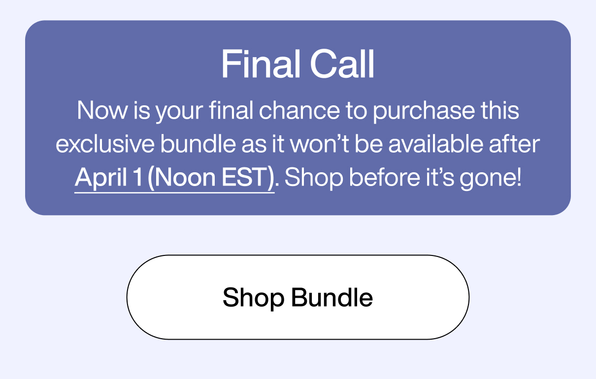 Final Call Now is your final chance to purchase this exclusive bundle as it won’t be available after April 1 (Noon EST). Shop before it’s gone! Shop Bundle