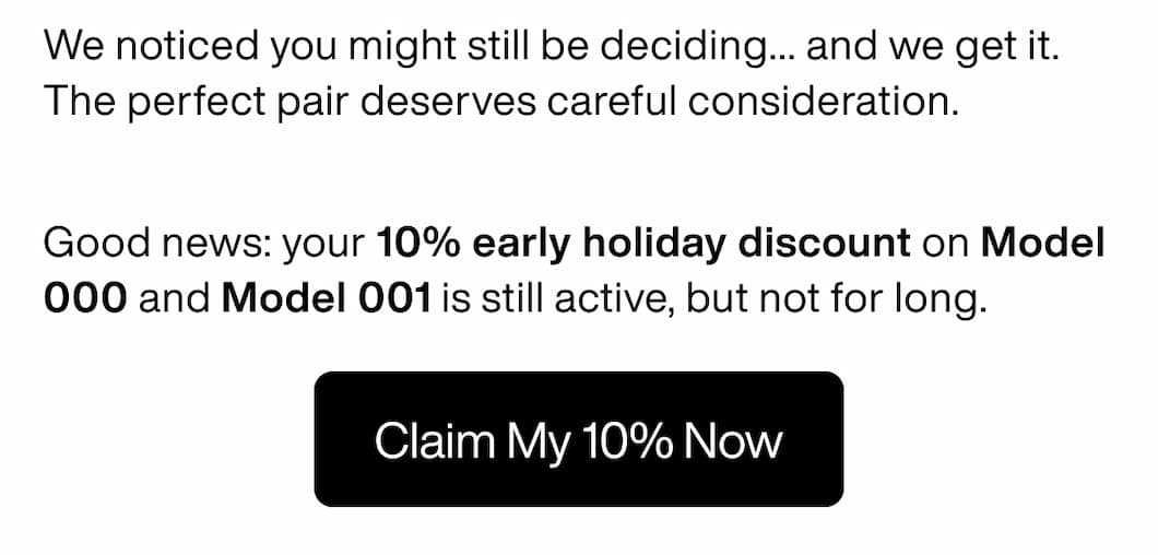 We noticed you might still be deciding... and we get it. The perfect pair deserves careful consideration.  Good news: your 10% early holiday discount on Model 000 and Model 001 is still active, but not for long. Claim My 10% Now
