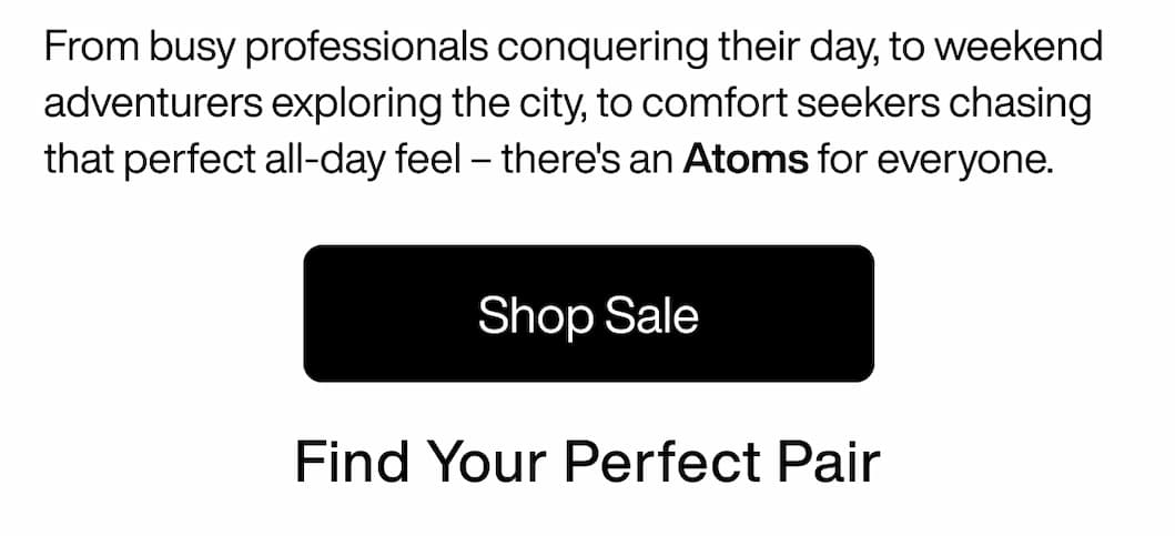 From busy professionals conquering their day, to weekend adventurers exploring the city, to comfort seekers chasing that perfect all-day feel – there's an Atoms for everyone. Find Your Perfect Pair. Shop Sale