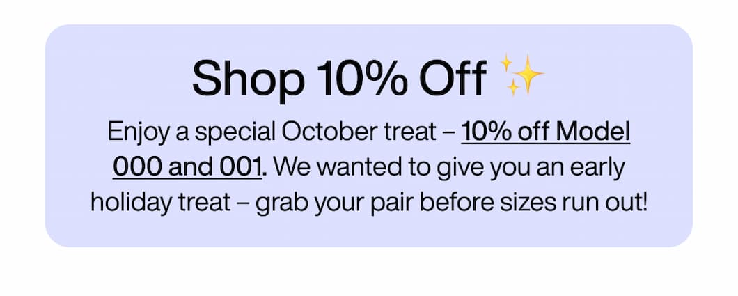 Shop 10% Off ✨ Enjoy a special October treat – 10% off Model 000 and 001. We wanted to give you an early holiday treat – grab your pair before sizes run out!