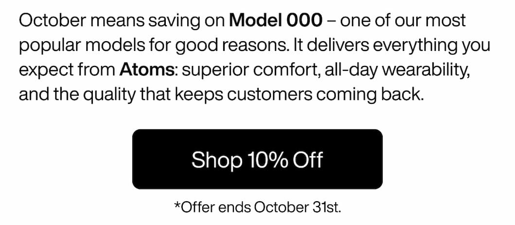 October means saving on Model 000 – one of our most popular models for good reasons. It delivers everything you expect from Atoms: superior comfort, all-day wearability, and the quality that keeps customers coming back. Shop 10% Off