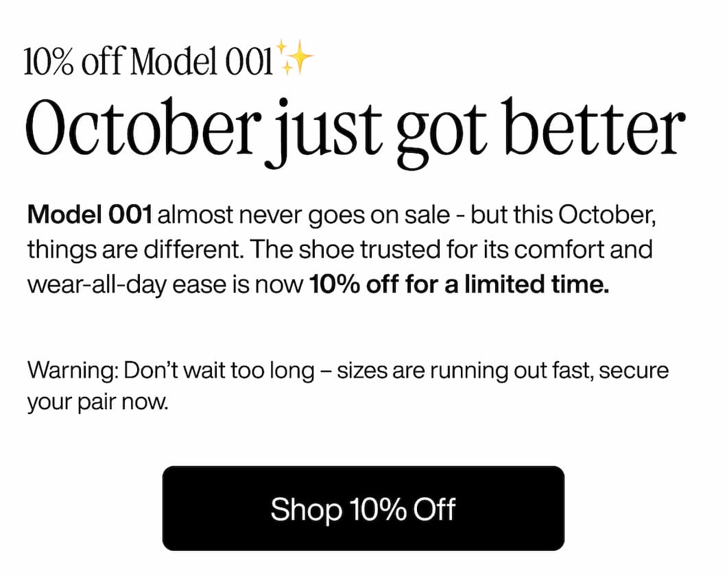 10% off Model 001✨ October just got better Model 001 almost never goes on sale - but this October, things are different. The shoe trusted for its comfort and wear-all-day ease is now 10% off for a limited time.  Warning: Don’t wait too long – sizes are running out fast, secure your pair now. Shop 10% Off