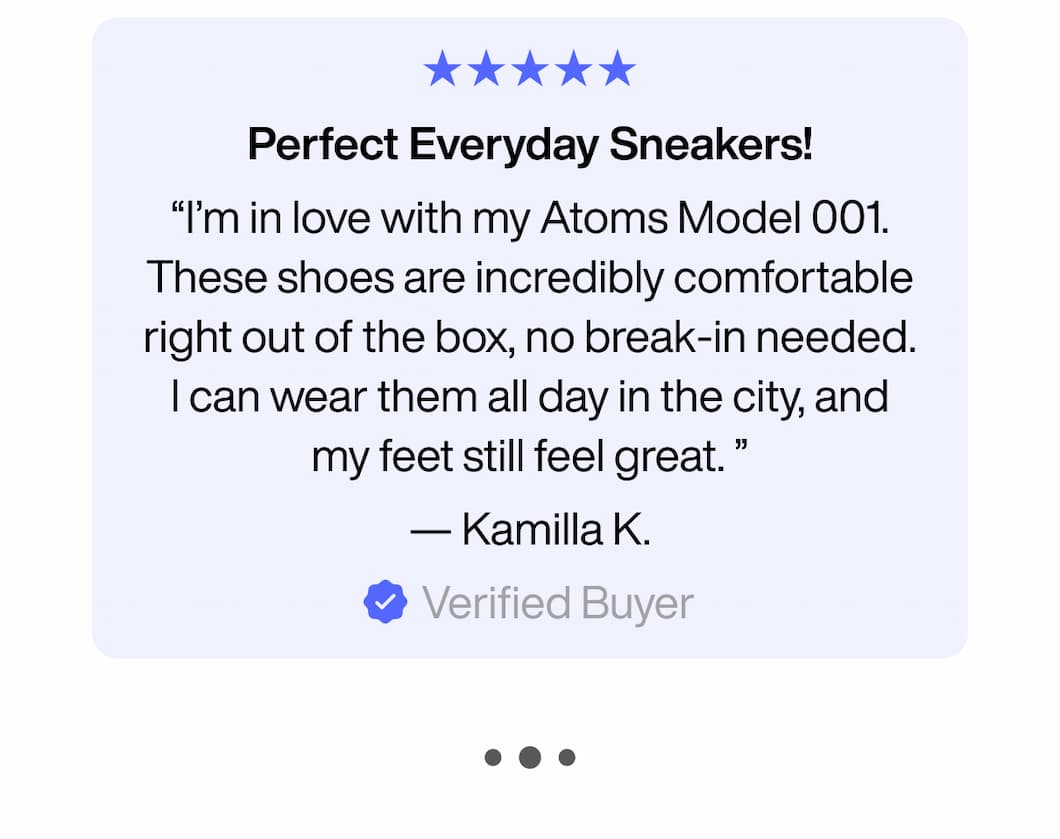 ★★★★★ Perfect Everyday Sneakers! “I’m in love with my Atoms Model 001. These shoes are incredibly comfortable right out of the box, no break-in needed. I can wear them all day in the city, and my feet still feel great.&nbsp;” — Kamilla K. Verified Buyer