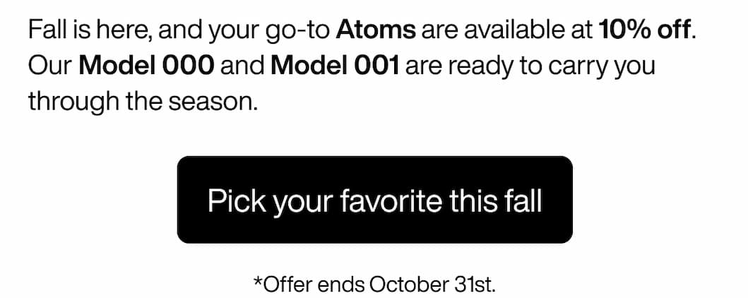 Fall is here, and your go-to Atoms are available at 10% off. Our Model 000 and Model 001 are ready to carry you through the season. Pick your favorite this fall. *Offer ends October 31st.