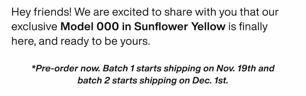 Hey friends! We are excited to share with you that our exclusive Model 000 in Sunflower Yellow is finally here, and ready to be yours. *Pre-order now. Batch 1 starts shipping on Nov. 19th and batch 2 starts shipping on Dec. 1st.