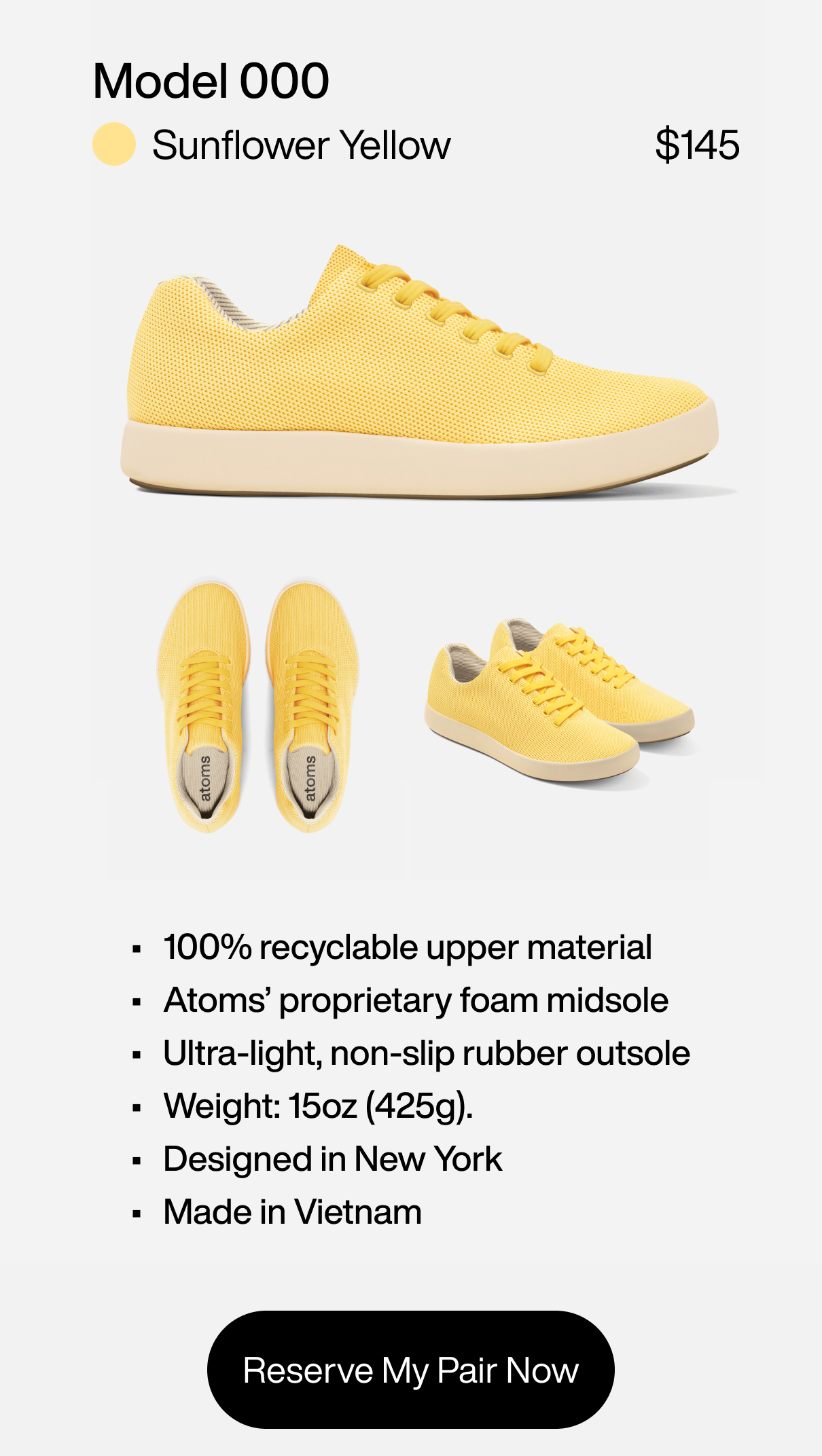 Model 000: Sunflower Yellow at $145. 1) 100% recyclable upper material 2) Atoms' proprietary foam midsole 3) Ultra-light, non-slip rubber outsole 4) Weight: 15oz (425g). 5) Designed in New York. Made in Vietnam. Reserve My Pair Now