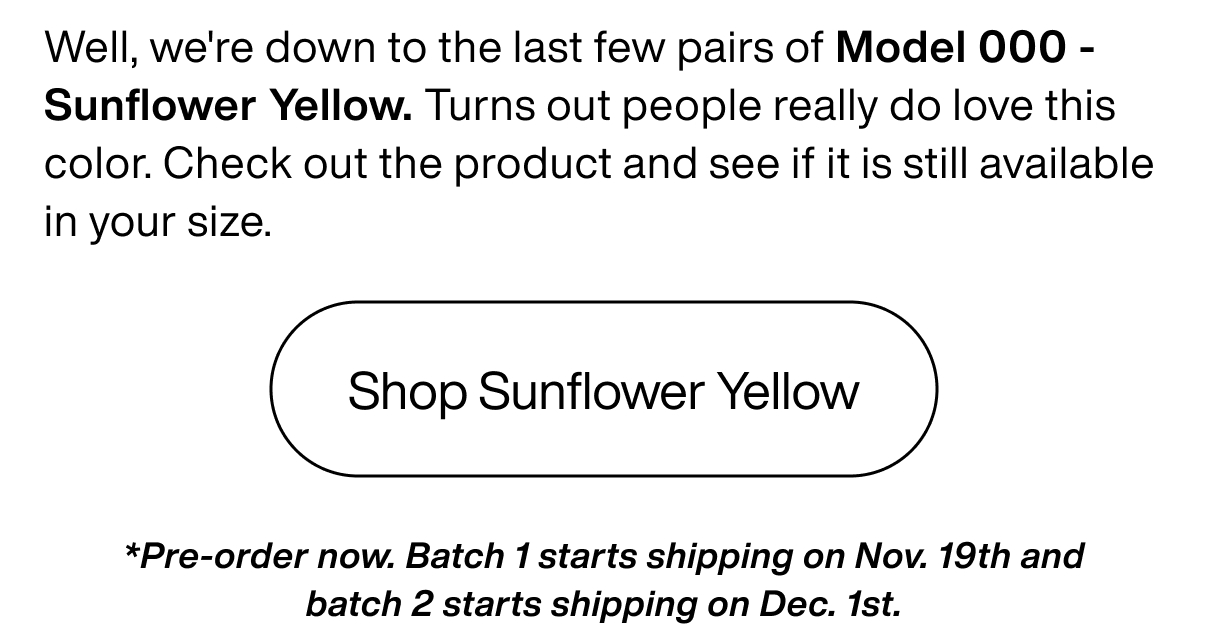 Well, we're down to the last few pairs of Model 000 - Sunflower Yellow. Turns out people really do love this color. Check out the product and see if it is still available in your size.  Shop Sunflower Yellow *Pre-order now. Batch 1 starts shipping on Nov. 19th and batch 2 starts shipping on Dec. 1st.