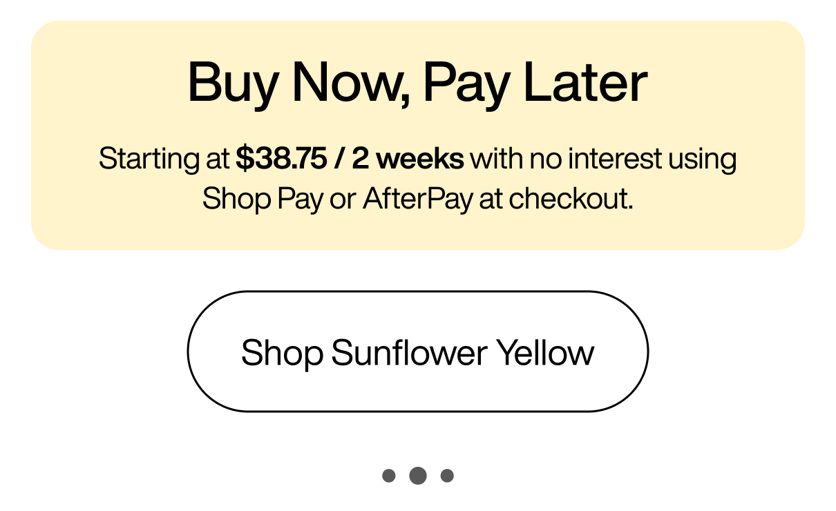 Buy Now, Pay Later Starting at $38.75 / 2 weeks with no interest using Shop Pay or AfterPay at checkout. Shop Sunflower Yellow