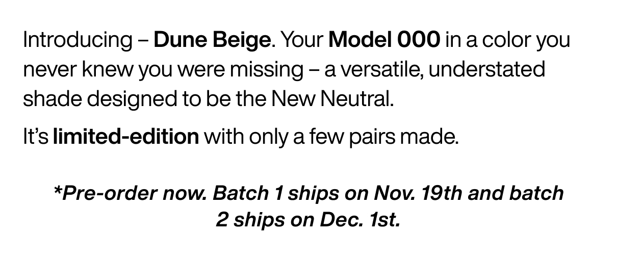 Introducing – Dune Beige. Your Model 000 in a color you never knew you were missing – a versatile, understated shade designed to be the New Neutral. It’s limited-edition with only a few pairs made. *Pre-order now. Batch 1 ships on Nov. 19th and batch 2 ships on Dec. 1st.