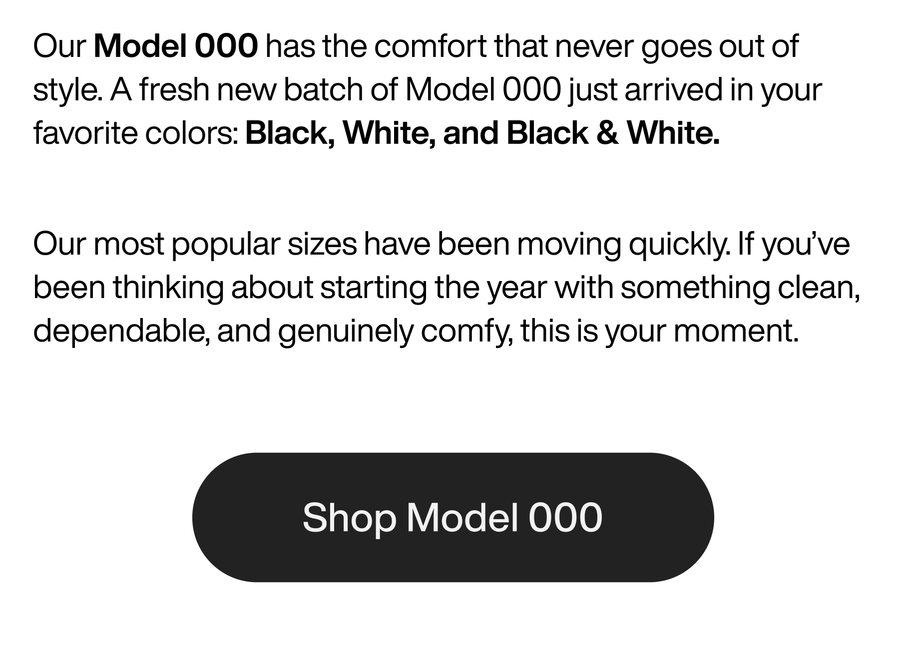 Our Model 000 has the comfort that never goes out of style. A fresh new batch of Model 000 just arrived in your favorite colors: Black, White, and Black & White. Our most popular sizes have been moving quickly. If you've been thinking about starting the year with something clean, dependable, and genuinely comfy, this is your moment. Shop Model 000