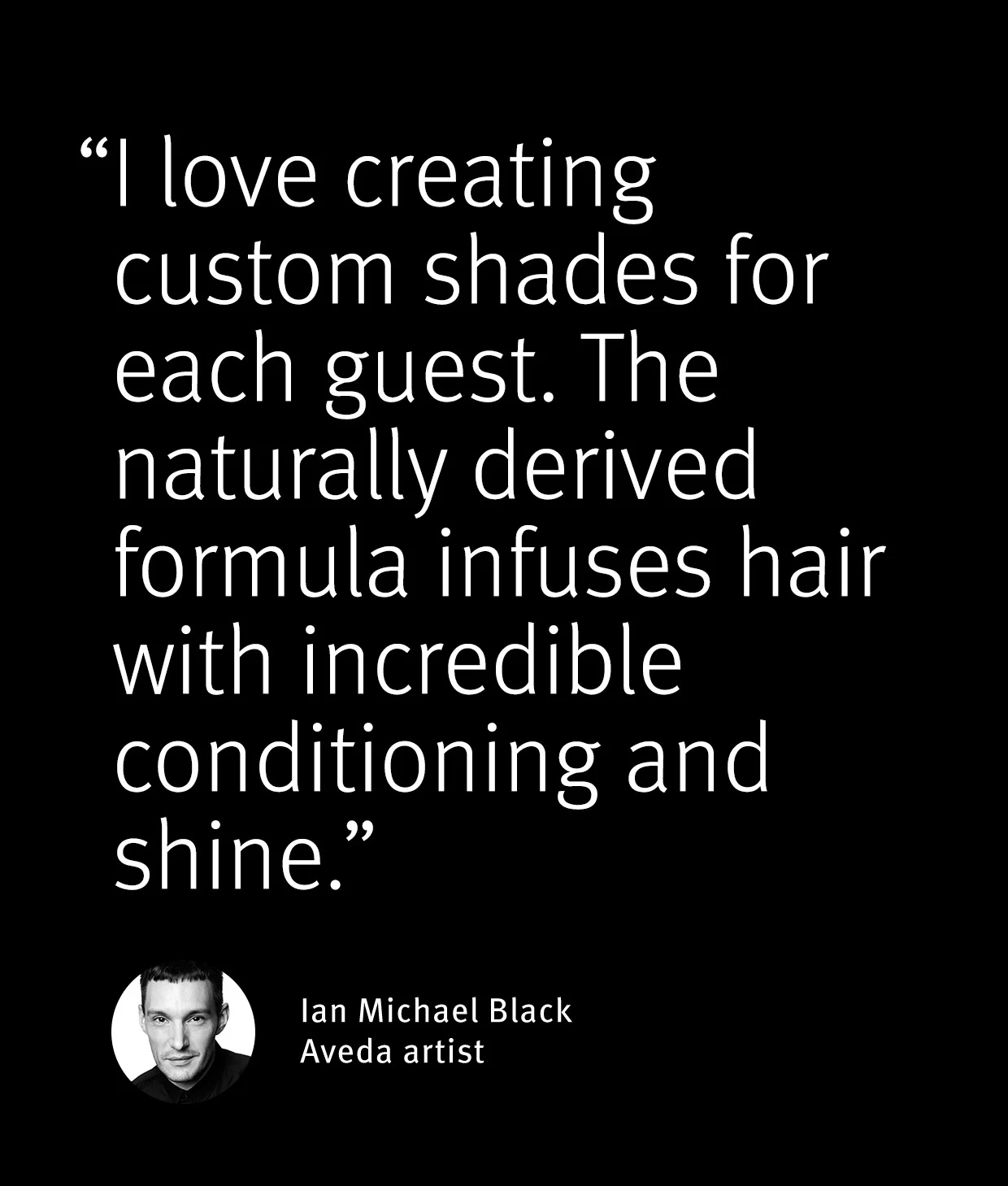 I love creating cusom shads for each guest. The naturally derived formula infuses hair with incredible conditioning and shine - Ian Michael Black Aveda artist