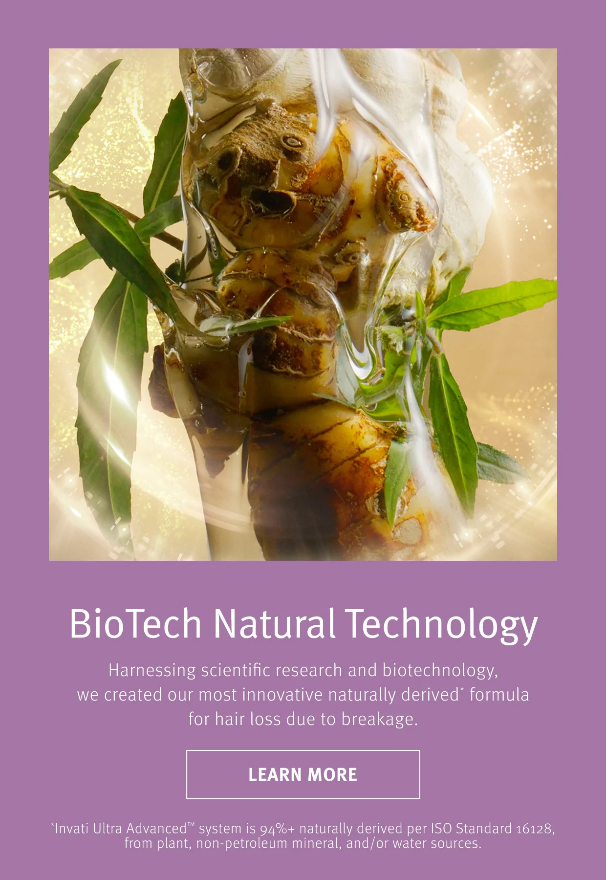 BioTech Natural Technology Harnessing scientific research and biotechnology, we created our most innovative naturally derived formula for hair loss due to breakage.