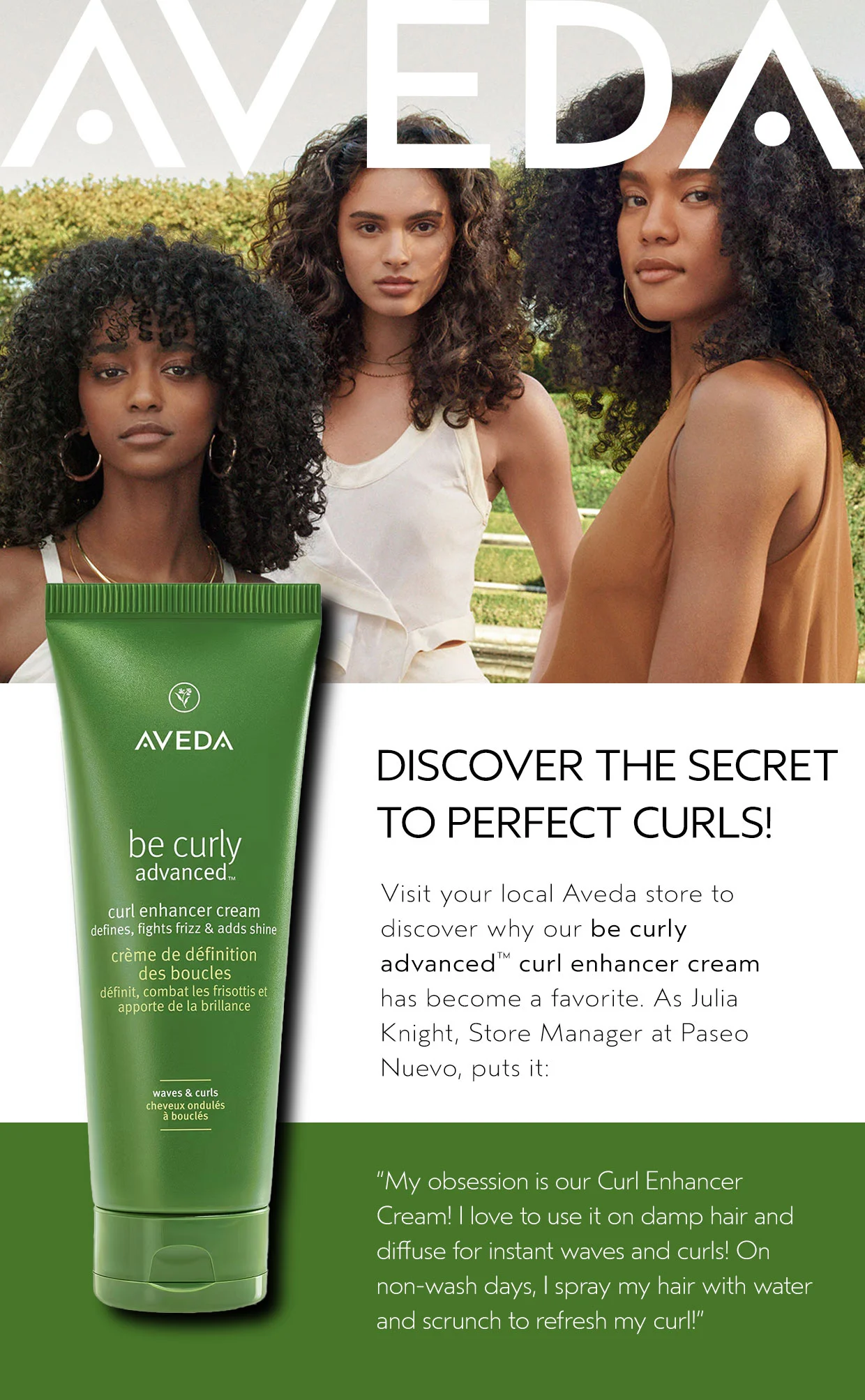 DISCOVER THE SECRET TO PERFECT CURLS! Visit your local Aveda store to discover why our be curly advanced curl enhancer cream has become a favorite. As Julia Knight, Store Manager at Paseo Nuevo, puts it: My obsession is our Curl Enhancer Cream! I love to use it on damp hair and diffuse for instant waves and curls! On non-wash days, I spray my hair with water and scrunch to refresh my curl!