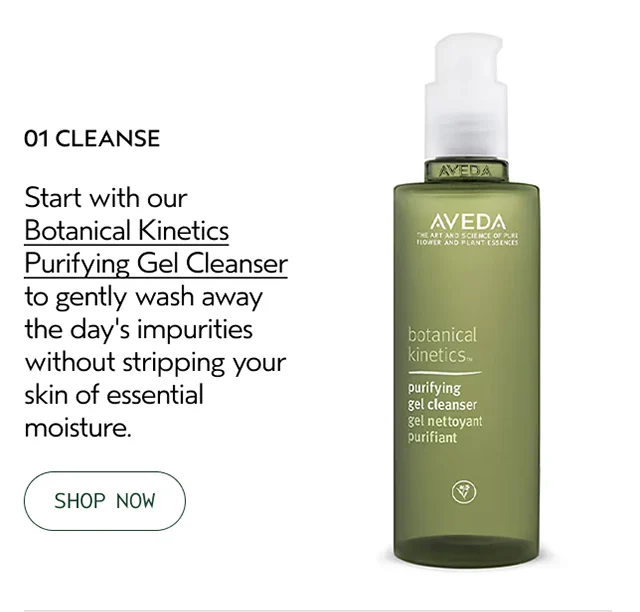 01 CLEANSE Start with our Botanical Kinetics Purifying Gel Cleanser to gently wash away the day's impurities without stripping your skin of essential moisture.
