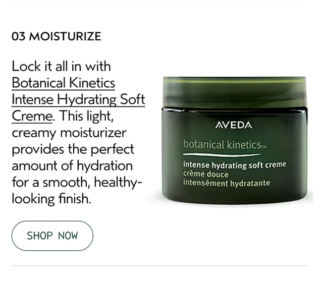 03 MOISTURIZE Lock it all in with Botanical Kinetics Intense Hydrating Soft Creme. This light, creamy moisturizer provides the perfect amount of hydration for a smooth, healthy-looking finish.