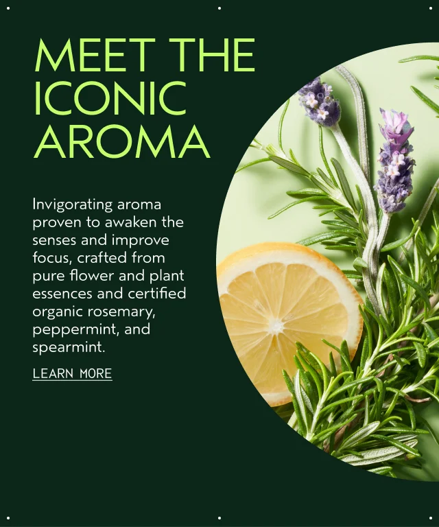 MEET THE ICONIC AROMA Invigorating aroma proven to awaken the senses and improve focus, crafted from pure flower and plant essences and certified organic rosemary, peppermint, and spearmint.