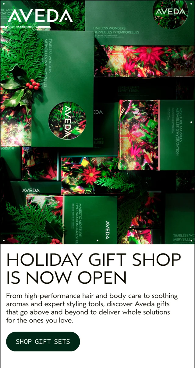HOLIDAY GIFT SHOP IS NOW OPEN From high-performance hair and body care to soothing aromas and expert styling tools, discover Aveda gifts that go above and beyond to deliver whole solutions for the ones you love. SHOP GIFT SETS