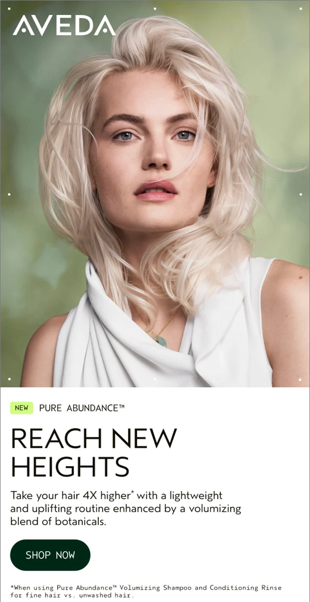 NEW PURE ABUNDANCE REACH NEW HEIGHTS Take your hair 4X higher with a lightweight and uplifting routine enhanced by a volumizing blend of botanicals. SHOP NOW