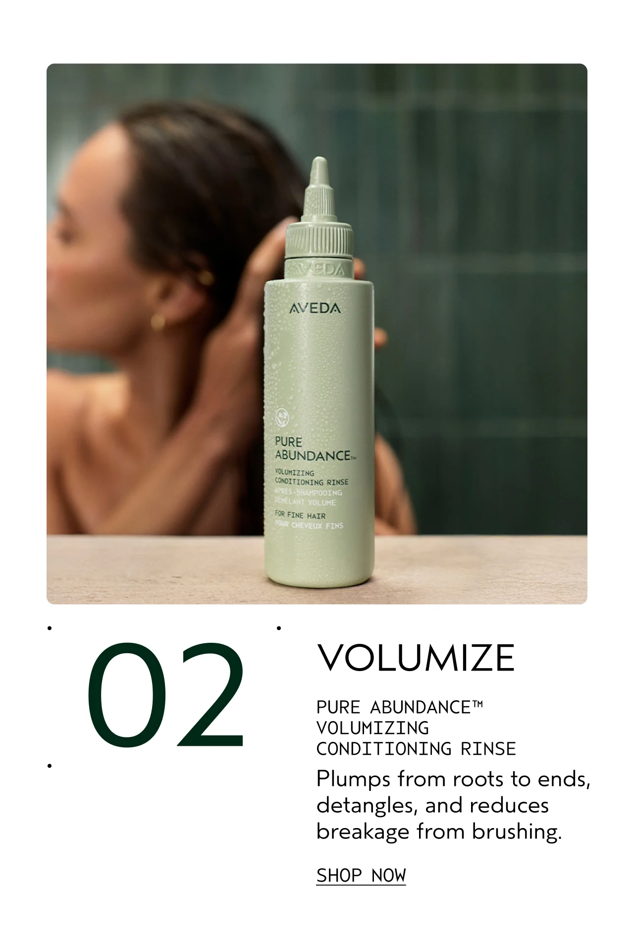 02 VOLUMIZE PURE ABUNDANCE VOLUMIZING CONDITIONING RINSE Plumps from roots to ends, detangles, and reduces breakage from brushing. SHOP NOW