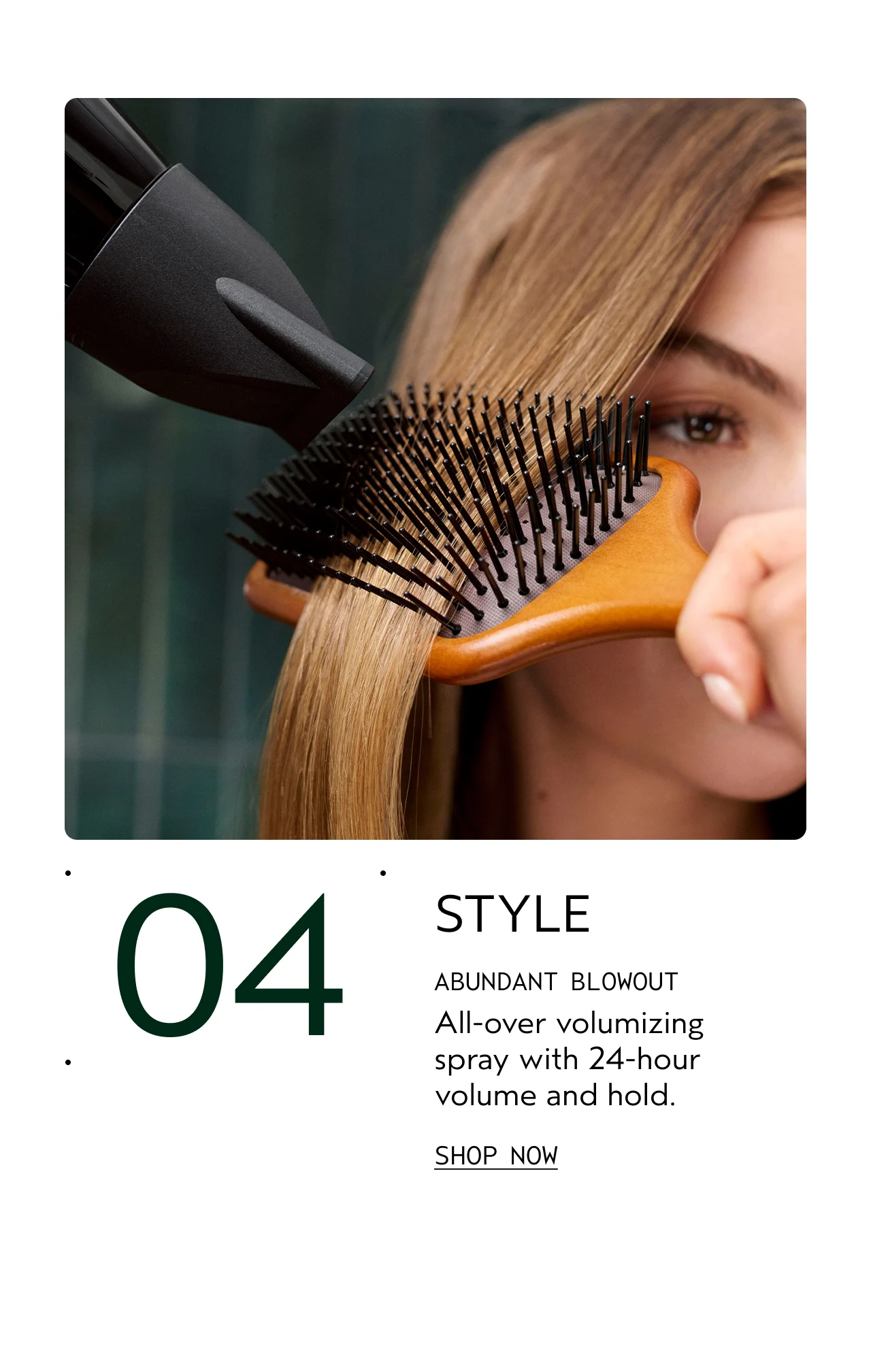04 STYLE ABUNDANT BLOWOUT All-over volumizing spray with 24-hour volume and hold. SHOP NOW