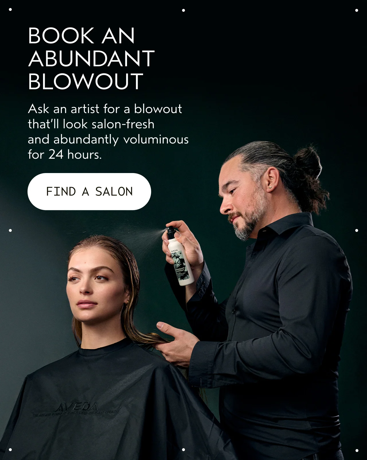 BOOK AND ABUNDANT BLOWOUT Ask an artist for a blowout that'll look salon-fresh and abundantly voluminous for 24 hours. FIND A SALON