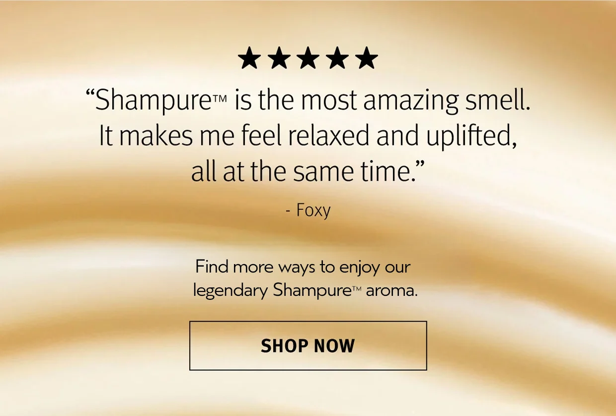 Shampure is the most amazing smell. It makes me feel relaxed and uplifted, all at the same time. - Foxy Find more ways to enjoy our legendary Shampure aroma.