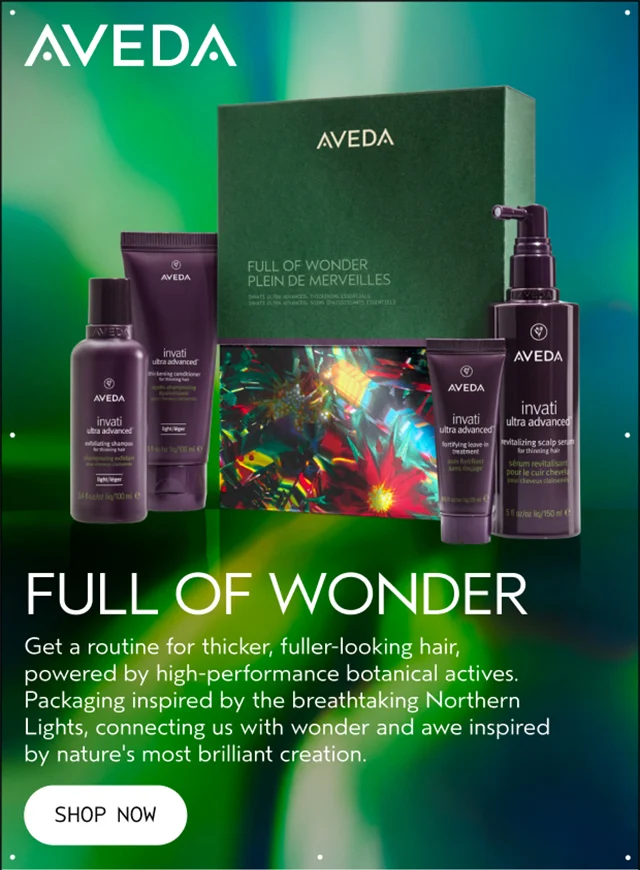 FULL OF WONDER Get a routine for thicker, fuller-looking hair, powered by high-performance botanical actives. Packaging inspired by the breathtaking Northern Lights, connecting us with wonder and awe inspired by nature's most brilliant creation. SHOP NOW