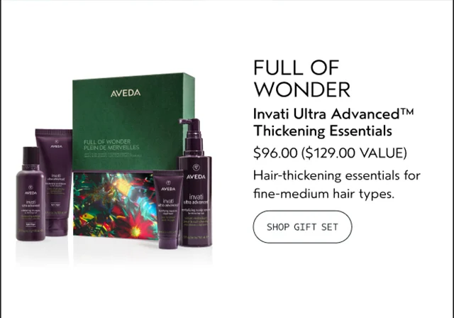 FULL OF WONDER Invati Ultra Advanced Thickening Essentials $96.00 A $129.00 VALUE Hair-thickening essentials for fine-medium hair types. SHOP GIFT SET