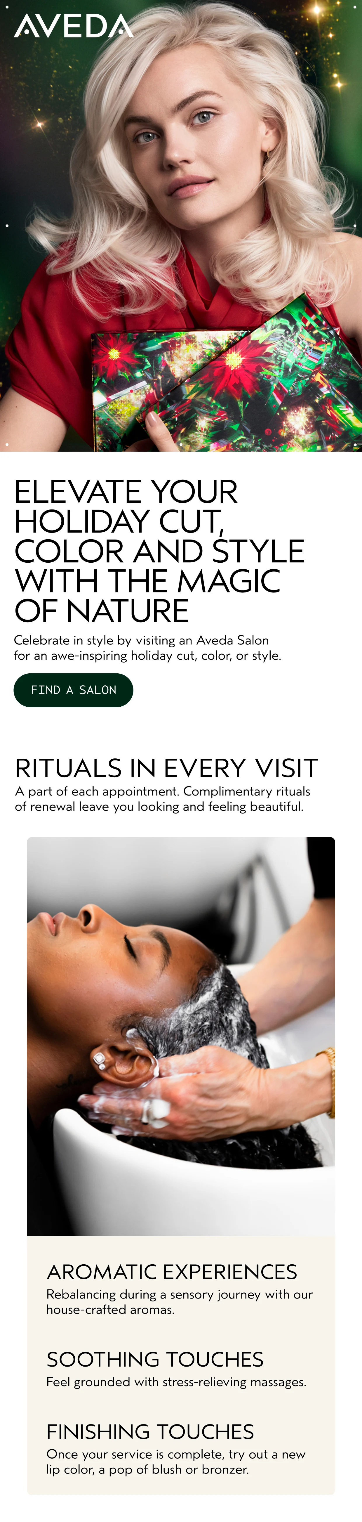 ELEVATE YOUR HOLIDAY CUT, COLOR AND STYLE WITH THE MAGIC OF NATURE Celebrate in style by visiting an Aveda Salon for an awe-inspiring holiday cut, color, or style. FIND A SALON