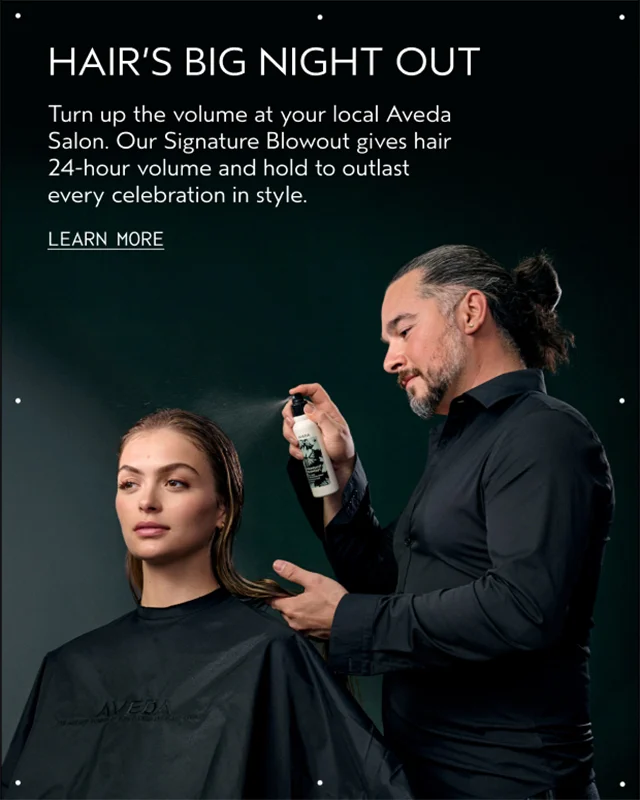 HAIR'S BIG NIGHT OUT Turn up the volume at your local Aveda Salon. Our Signature Blowout gives hair 24-hour volume and hold to outlast every celebration in style. LEARN MORE
