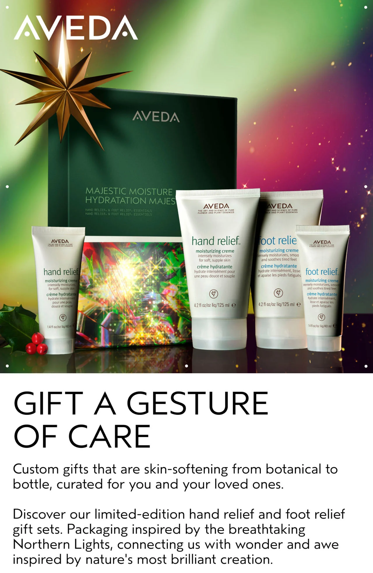 GIFT GESTURE OF CARE Custom gifts that are skin-softening from botanical to bottle, curated for you and your loved ones. Discover our limited-edition hand relief and foot relief gift sets. Packaging inspired by the breathtaking Northern Lights, connecting us with wonder and awe inspired by nature's most brilliant creation.