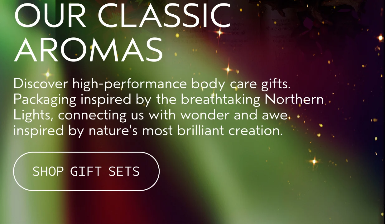 OUR CLASSIC AROMAS Discover high-performance body care gifts. Packaging inspired by the breathtaking Northern Lights, connecting us with wonder and awe inspired by nature's most brilliant creation.