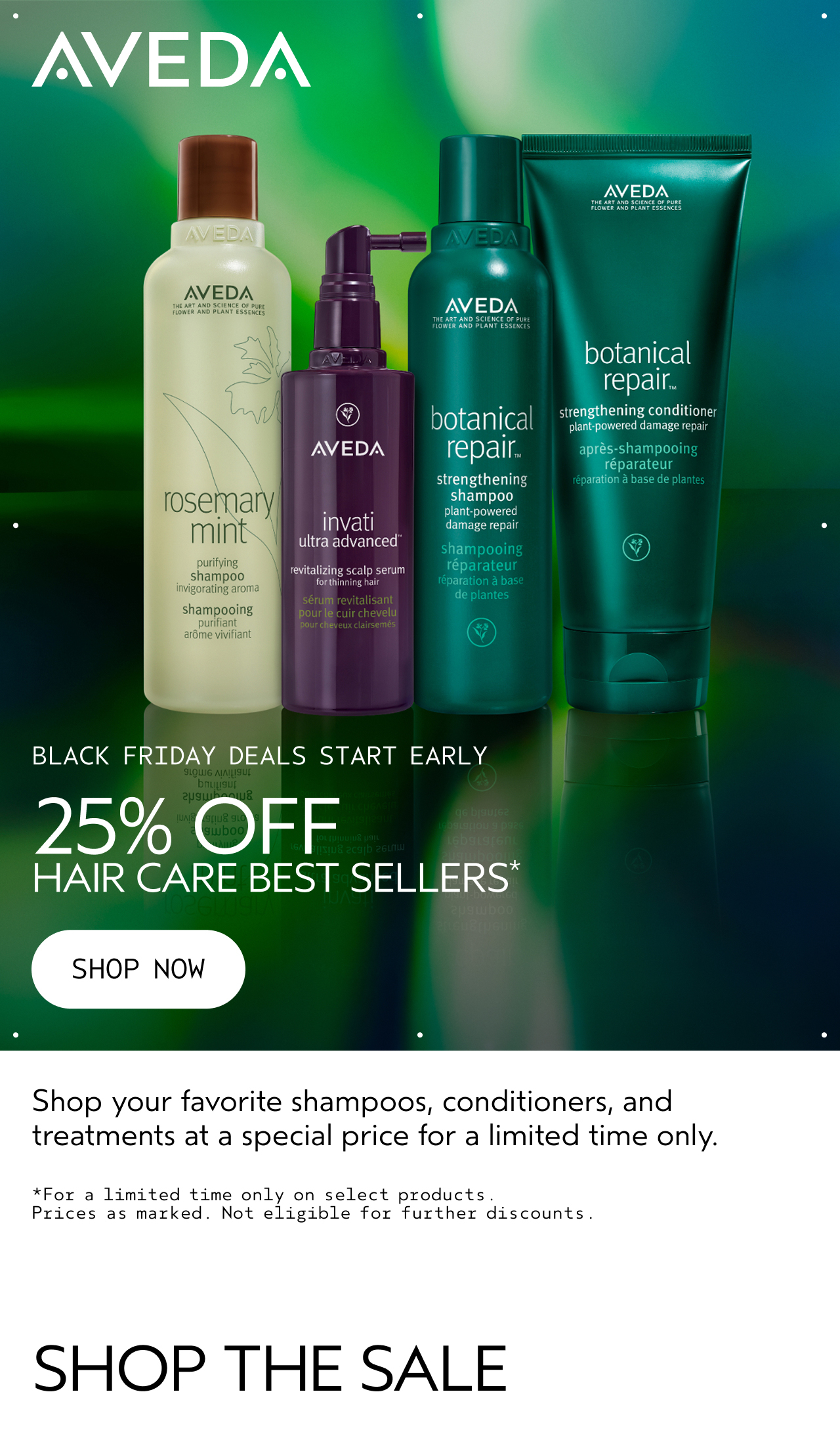 BLACK FRIDAY DEALS START EARLY 25% OFF HAIR CARE BEST SELLERS SHOP NOW Shop your favorite shampoos, conditioners, and treatments at a special price for a limited time only. SHOP THE SALE