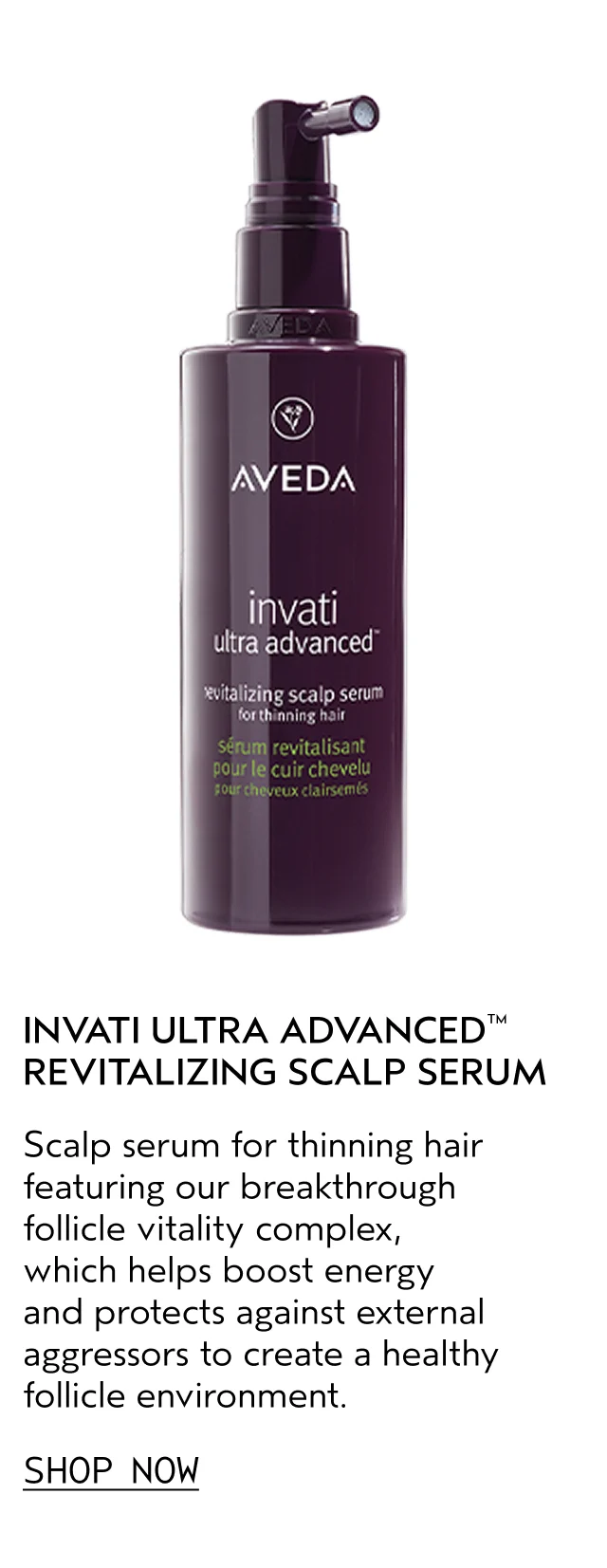 INVATI ULTRA ADVANCED REVITALIZING SCALP SERUM Scalp serum for thinning hair featuring our breakthrough follicle vitality complex, which helps boost energy and protects against external aggressors to create a healthy follicle environment. SHOP NOW