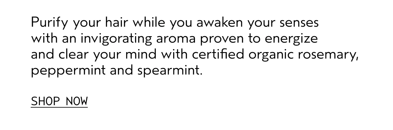 Purify your hair while you awaken your senses with an invigorating aroma proven to energize and clear your mind with certified organic rosemary, peppermint and spearmint. SHOP NOW