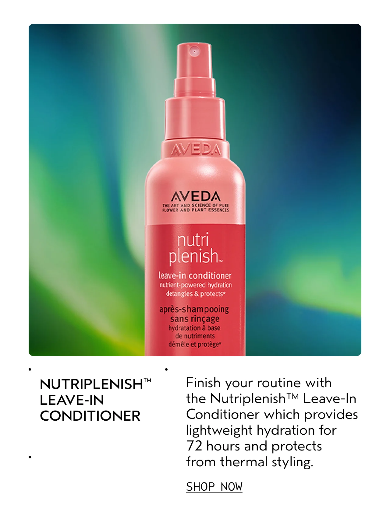 NUTRIPLENISH LEAVE-IN CONDITIONER Finish your routine with the Nutriplenish Leave-In Conditioner which provides lightweight hydration for 72 hours and protects from thermal styling. SHOP NOW
