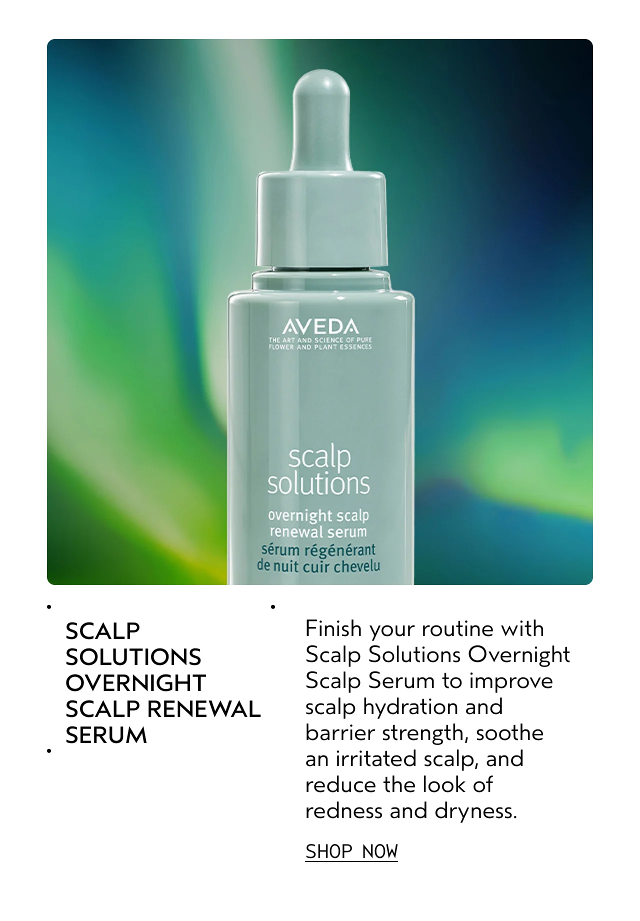 SCALP SOLUTIONS OVERNIGHT SCALP RENEWAL SERUM Finish your routine with Scalp Solutions Overnight Scalp Serum to improve scalp hydration and barrier strength, and reduce the look of redness and dryness. SHOP NOW