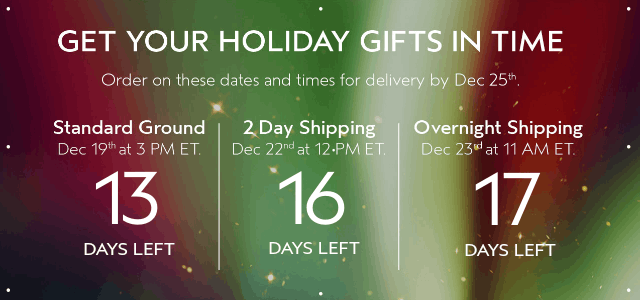 GET YOUR HOLIDAY GIFTS IN TIME Order by these dates and times for delivery by Dec 25th.
