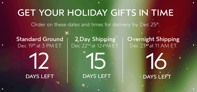 GET YOUR HOLIDAY GIFTS IN TIME Order by these dates and times for delivery by Dec 25th.