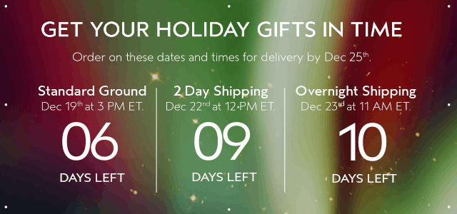 GET YOUR HOLIDAY GIFTS IN TIME Order by these dates and times for delivery by Dec 25th.