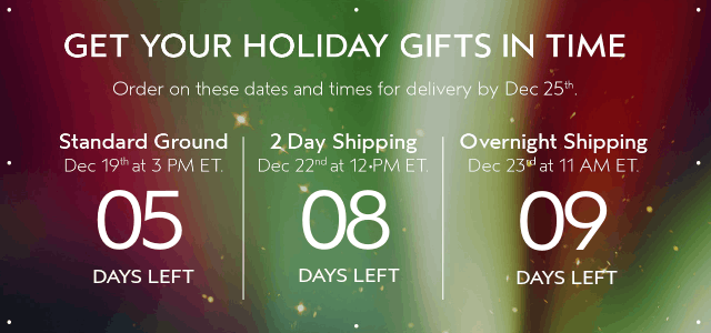 GET YOUR HOLIDAY GIFTS IN TIME Order by these dates and times for delivery by Dec 25th.
