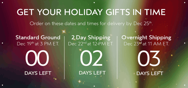 GET YOUR HOLIDAY GIFTS IN TIME Order by these dates and times for delivery by Dec 25th.