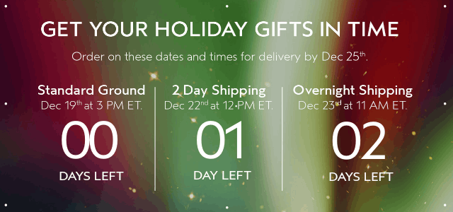 GET YOUR HOLIDAY GIFTS IN TIME Order by these dates and times for delivery by Dec 25th.