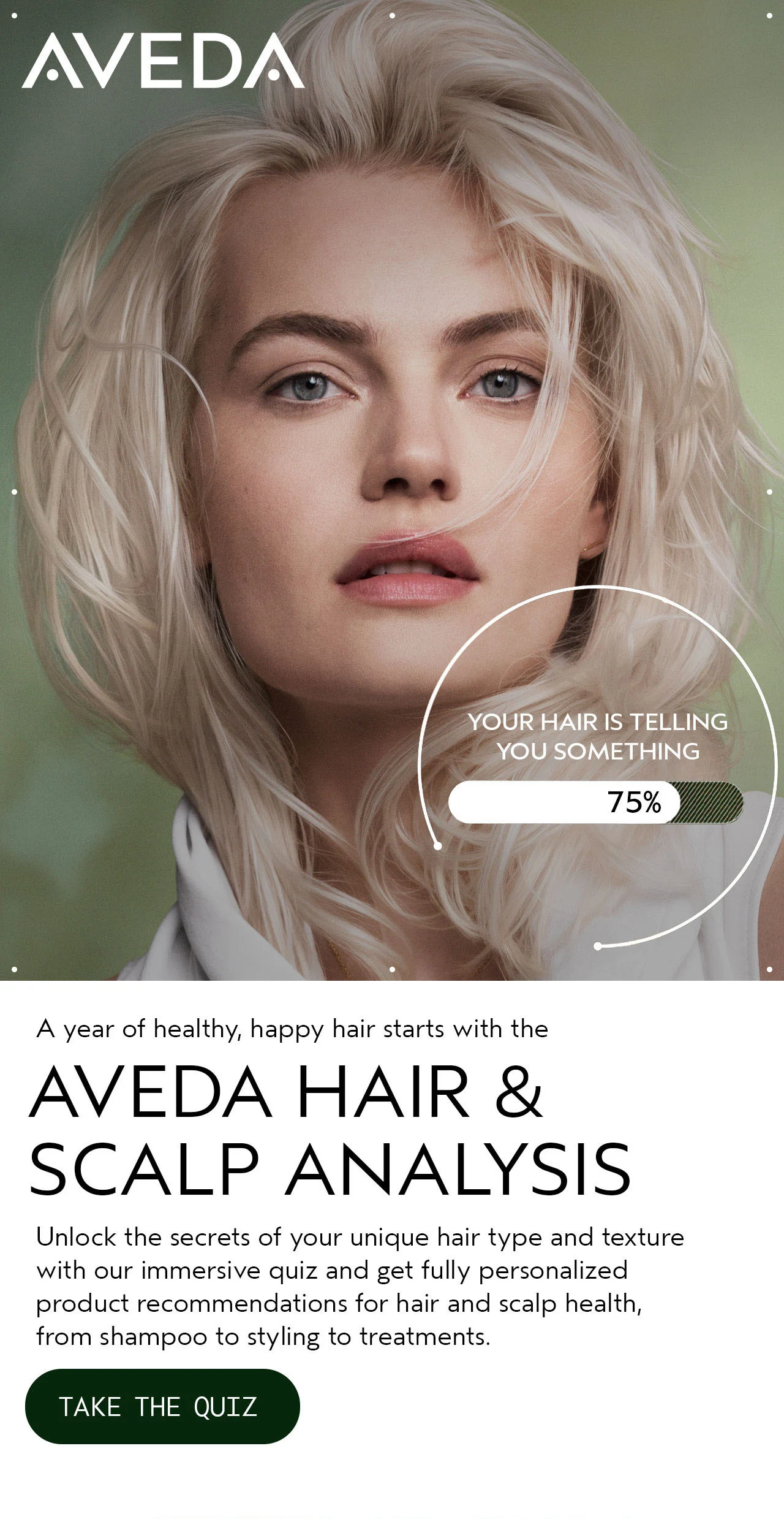 A year of healthy, happy hair starts with the AVEDA HAIR & SCALP ANALYSIS Unlock the secrets of your unique hair type and texture with our immersive quiz and get fully personalized product recommendations for hair and scalp health, from shampoo to styling to treatments. TAKE THE QUIZ