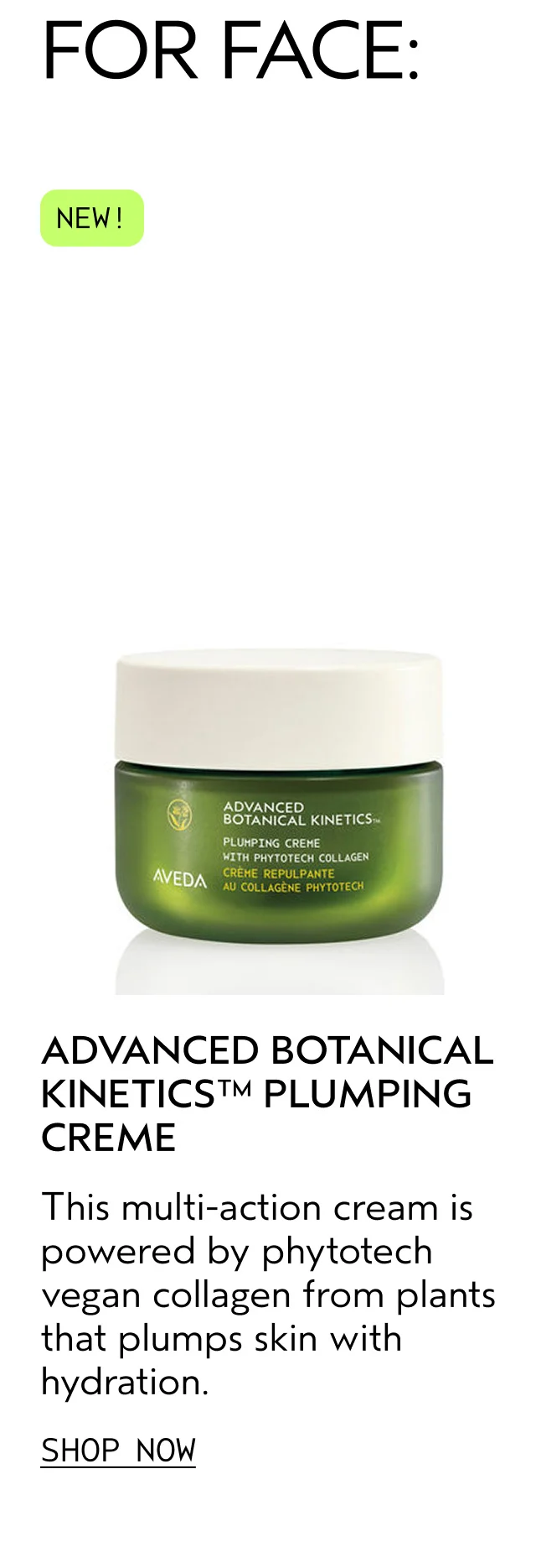 ADVANCED BOTANICAL KINETICS PLUMPING CREME This multi-action cream is powered by phytotech vegan collagen from plants that plumps skin with hydration. SHOP NOW