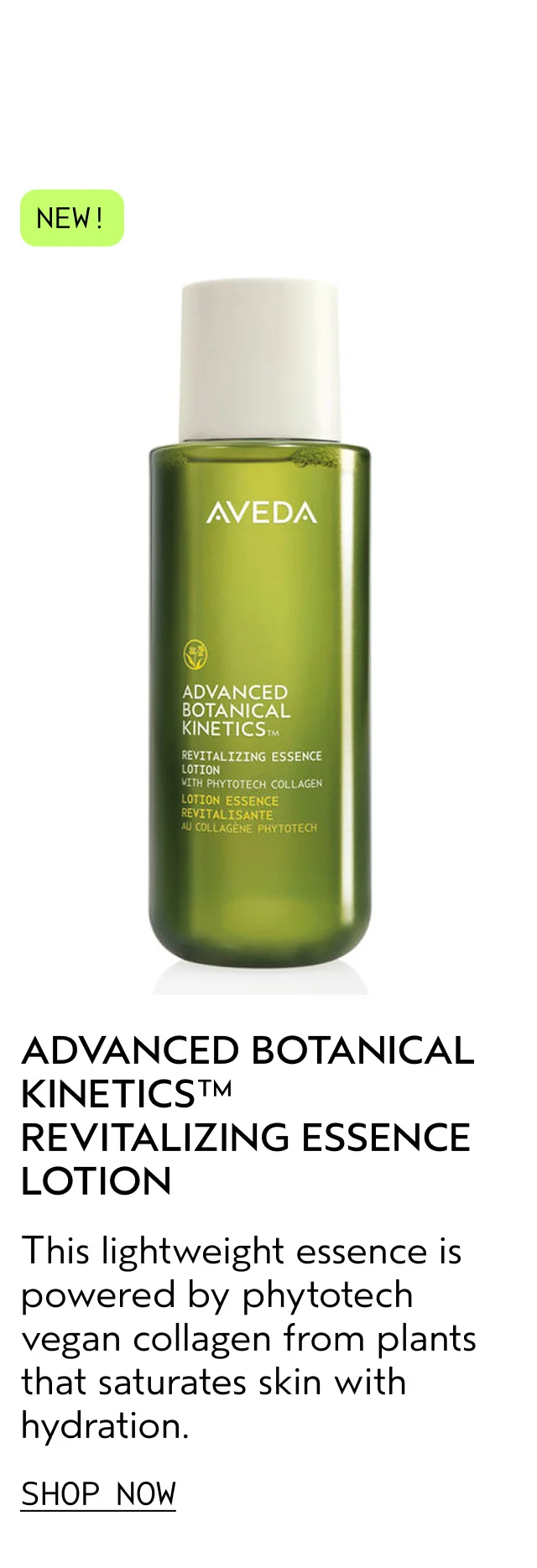 ADVANCED BOTANICAL KINETICS REVITALIZING ESSENCE LOTION This lightweight essence is powered by phytotech vegan collagen from plants that saturates skin with hydration. SHOP NOW